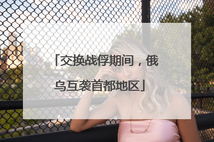 交换战俘期间，俄乌互袭首都地区