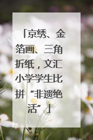 京绣、金箔画、三角折纸，文汇小学学生比拼“非遗绝活”