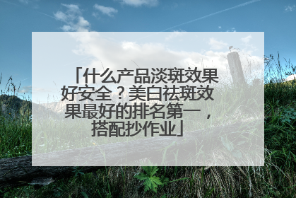 什么产品淡斑效果好安全？美白祛斑效果最好的排名第一，搭配抄作业