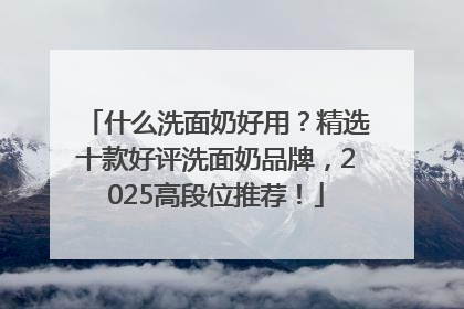 什么洗面奶好用？精选十款好评洗面奶品牌，2025高段位推荐！