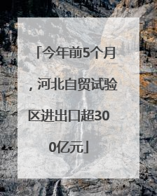 今年前5个月，河北自贸试验区进出口超300亿元