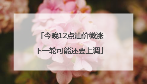 今晚12点油价微涨 下一轮可能还要上调