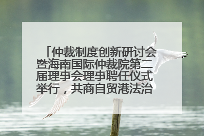 仲裁制度创新研讨会暨海南国际仲裁院第二届理事会理事聘任仪式举行，共商自贸港法治建设新路径