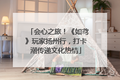 会心之旅！《如鸢》玩家扬州行，打卡潮传递文化热情