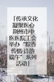 传承文化 凝聚医心 荆州市中医医院工会举办“粽香传情·诗韵端午”系列活动