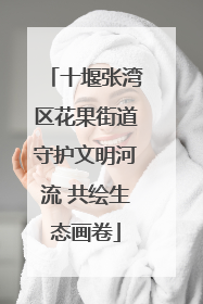 十堰张湾区花果街道守护文明河流 共绘生态画卷