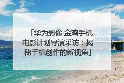 华为影像·金鸡手机电影计划导演采访：揭秘手机创作的新视角