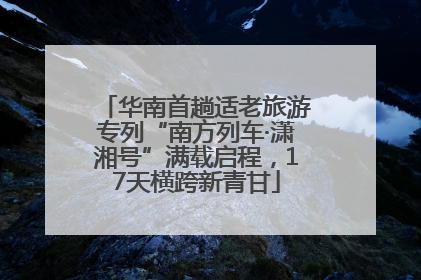 华南首趟适老旅游专列“南方列车·潇湘号”满载启程，17天横跨新青甘
