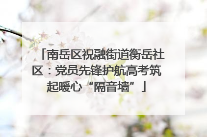 南岳区祝融街道衡岳社区：党员先锋护航高考筑起暖心“隔音墙”
