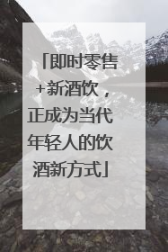 即时零售+新酒饮，正成为当代年轻人的饮酒新方式