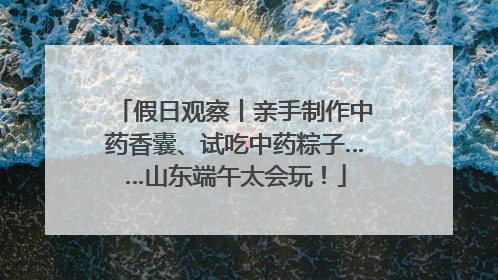 假日观察丨亲手制作中药香囊、试吃中药粽子……山东端午太会玩！