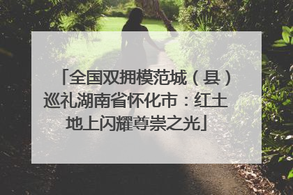 全国双拥模范城（县）巡礼湖南省怀化市：红土地上闪耀尊崇之光
