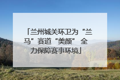 兰州城关环卫为“兰马”赛道“美颜” 全力保障赛事环境