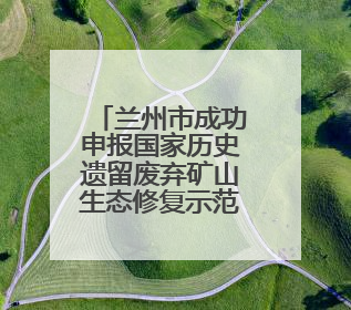 兰州市成功申报国家历史遗留废弃矿山生态修复示范工程