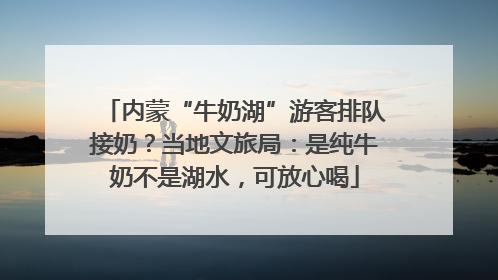 内蒙“牛奶湖”游客排队接奶？当地文旅局：是纯牛奶不是湖水，可放心喝