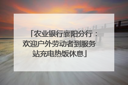 农业银行襄阳分行：欢迎户外劳动者到服务站充电热饭休息