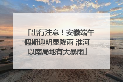 出行注意！安徽端午假期迎明显降雨 淮河以南局地有大暴雨