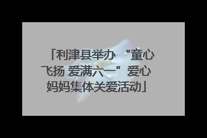 利津县举办 “童心飞扬 爱满六一”爱心妈妈集体关爱活动