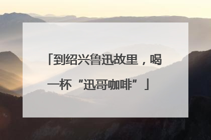 到绍兴鲁迅故里，喝一杯“迅哥咖啡”