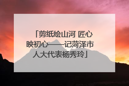 剪纸绘山河 匠心映初心——记菏泽市人大代表杨秀玲