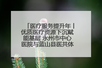 医疗服务提升年丨优质医疗资源下沉赋能基层 永州市中心医院与蓝山县医共体总院共筑健康屏障
