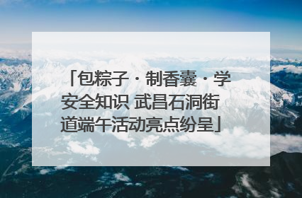 包粽子・制香囊・学安全知识 武昌石洞街道端午活动亮点纷呈
