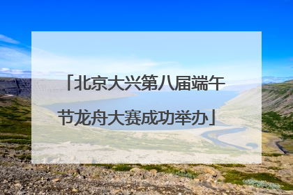 北京大兴第八届端午节龙舟大赛成功举办