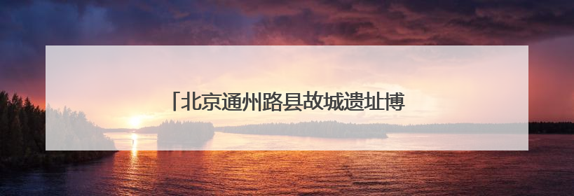 北京通州路县故城遗址博物馆睁开“历史之眼”