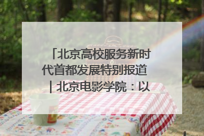 北京高校服务新时代首都发展特别报道｜北京电影学院：以光影为笔 绘就首都高质量发展新画卷
