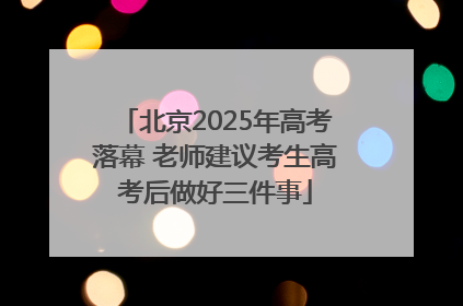 北京2025年高考落幕 老师建议考生高考后做好三件事