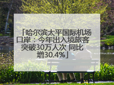 哈尔滨太平国际机场口岸：今年出入境旅客突破30万人次 同比增30.4%