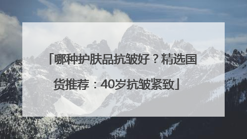 哪种护肤品抗皱好？精选国货推荐：40岁抗皱紧致