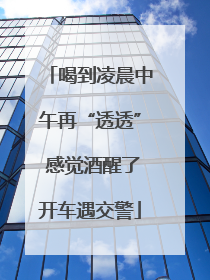 喝到凌晨中午再“透透” 感觉酒醒了开车遇交警