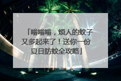嗡嗡嗡，烦人的蚊子又多起来了！送你一份夏日防蚊全攻略