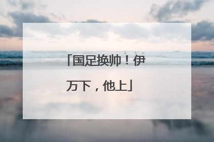 国足换帅！伊万下，他上