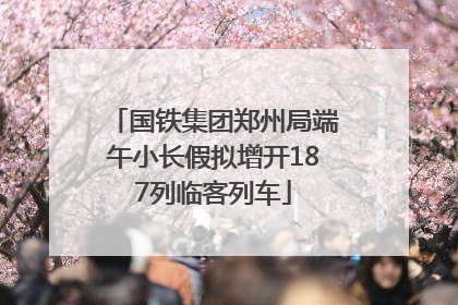 国铁集团郑州局端午小长假拟增开187列临客列车