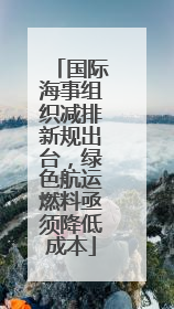 国际海事组织减排新规出台，绿色航运燃料亟须降低成本