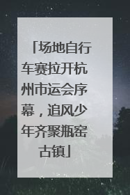 场地自行车赛拉开杭州市运会序幕，追风少年齐聚瓶窑古镇
