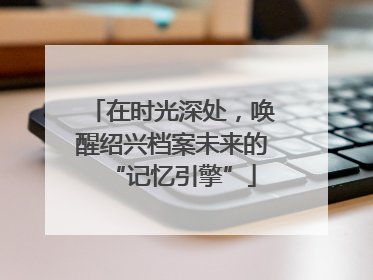 在时光深处，唤醒绍兴档案未来的“记忆引擎”