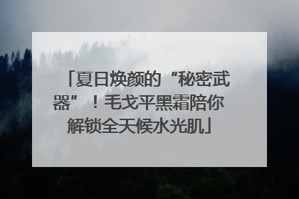夏日焕颜的“秘密武器”！毛戈平黑霜陪你解锁全天候水光肌