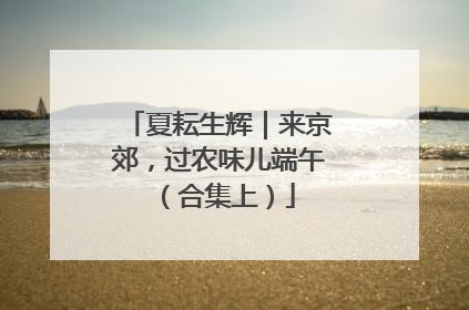 夏耘生辉｜来京郊，过农味儿端午（合集上）