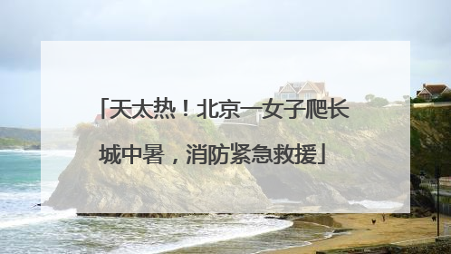 天太热！北京一女子爬长城中暑，消防紧急救援
