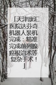 天津康汇医院达芬奇机器人装机完成：精准完成前列腺癌根治术等复杂手术！