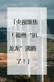 央视聚焦！福州“扒龙龙”沸腾了！