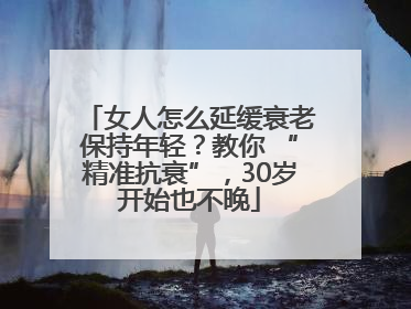 女人怎么延缓衰老保持年轻？教你 “精准抗衰”，30岁开始也不晚