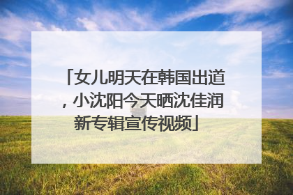 女儿明天在韩国出道，小沈阳今天晒沈佳润新专辑宣传视频