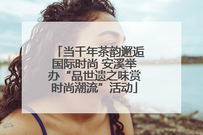 当千年茶韵邂逅国际时尚 安溪举办“品世遗之味赏时尚潮流”活动