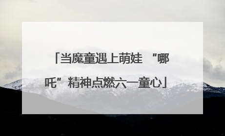 当魔童遇上萌娃 “哪吒”精神点燃六一童心