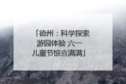 德州：科学探索 游园体验 六一儿童节惊喜满满