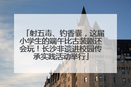 射五毒、钓香囊，这届小学生的端午比古装剧还会玩！长沙非遗进校园传承实践活动举行